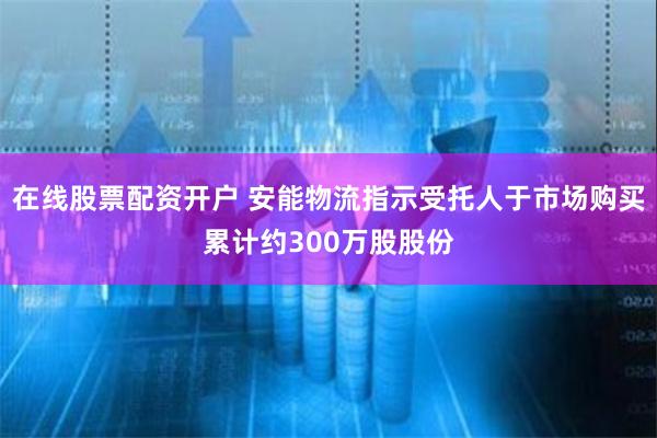 在线股票配资开户 安能物流指示受托人于市场购买累计约300万股股份