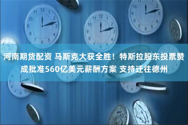 河南期货配资 马斯克大获全胜！特斯拉股东投票赞成批准560亿美元薪酬方案 支持迁往德州