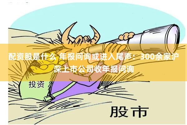 配资股是什么 年报问询或进入尾声：300余家沪深上市公司收年报问询