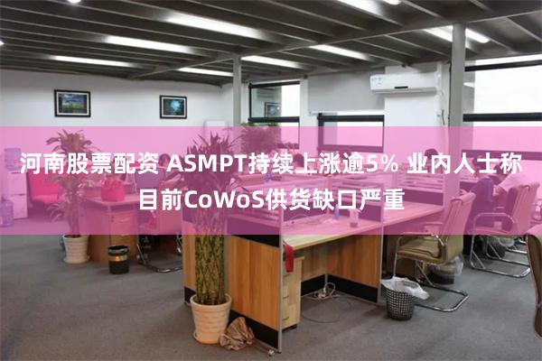 河南股票配资 ASMPT持续上涨逾5% 业内人士称目前CoWoS供货缺口严重