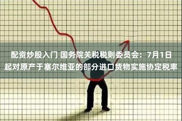 配资炒股入门 国务院关税税则委员会：7月1日起对原产于塞尔维亚的部分进口货物实施协定税率