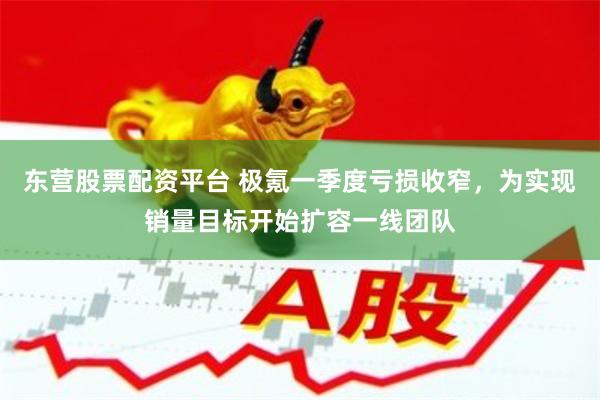 东营股票配资平台 极氪一季度亏损收窄，为实现销量目标开始扩容一线团队