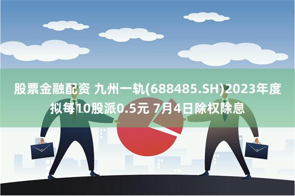 股票金融配资 九州一轨(688485.SH)2023年度拟每10股派0.5元 7月4日除权除息