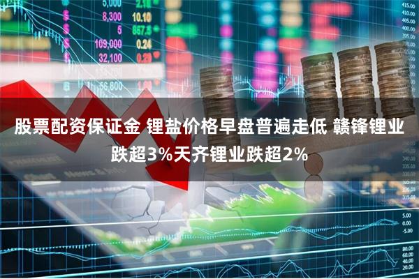 股票配资保证金 锂盐价格早盘普遍走低 赣锋锂业跌超3%天齐锂业跌超2%