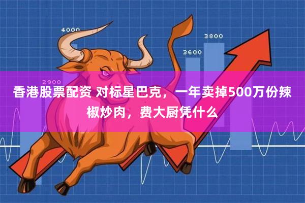 香港股票配资 对标星巴克，一年卖掉500万份辣椒炒肉，费大厨凭什么