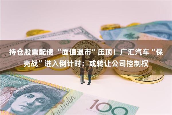 持仓股票配债 “面值退市”压顶！广汇汽车“保壳战”进入倒计时：或转让公司控制权