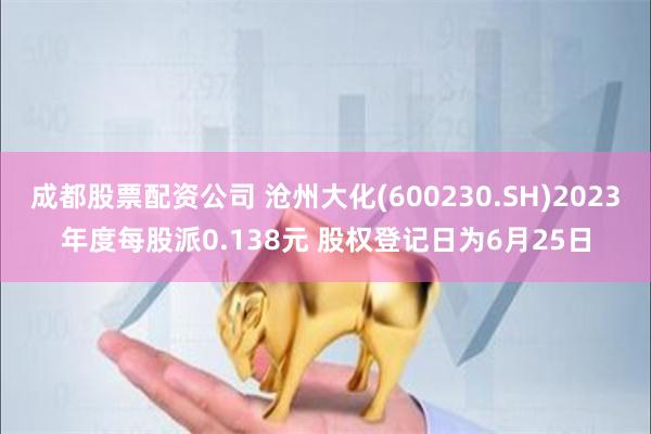 成都股票配资公司 沧州大化(600230.SH)2023年度每股派0.138元 股权登记日为6月25日