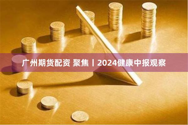 广州期货配资 聚焦丨2024健康中报观察