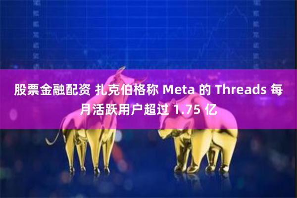 股票金融配资 扎克伯格称 Meta 的 Threads 每月活跃用户超过 1.75 亿