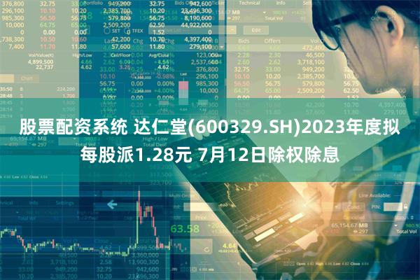 股票配资系统 达仁堂(600329.SH)2023年度拟每股派1.28元 7月12日除权除息