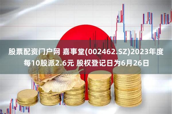 股票配资门户网 嘉事堂(002462.SZ)2023年度每10股派2.6元 股权登记日为6月26日