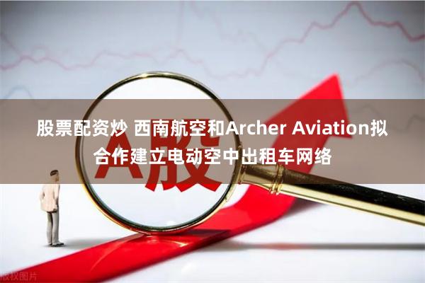 股票配资炒 西南航空和Archer Aviation拟合作建立电动空中出租车网络