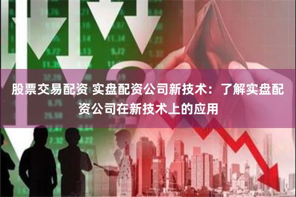 股票交易配资 实盘配资公司新技术：了解实盘配资公司在新技术上的应用