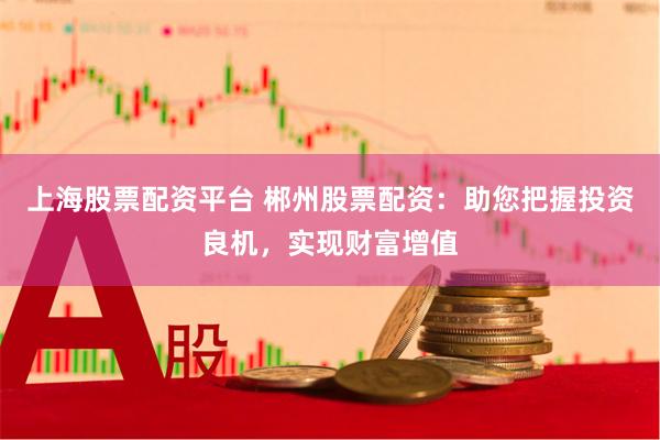 上海股票配资平台 郴州股票配资：助您把握投资良机，实现财富增值