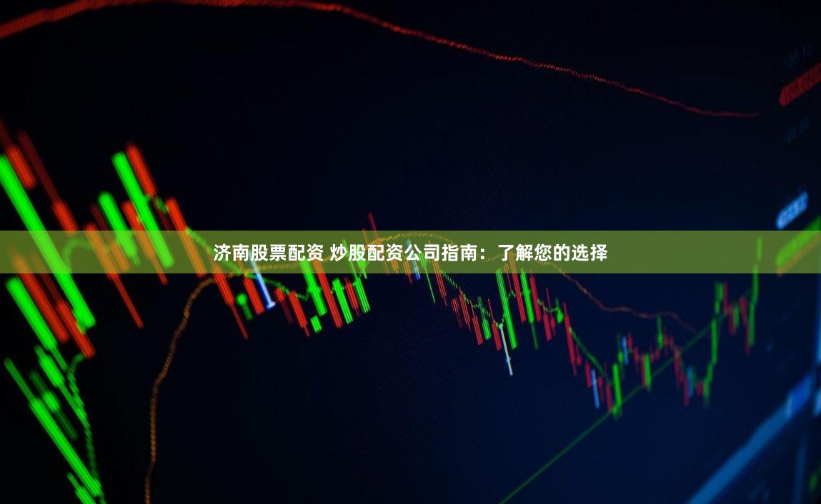 济南股票配资 炒股配资公司指南：了解您的选择