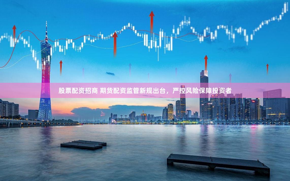 股票配资招商 期货配资监管新规出台，严控风险保障投资者