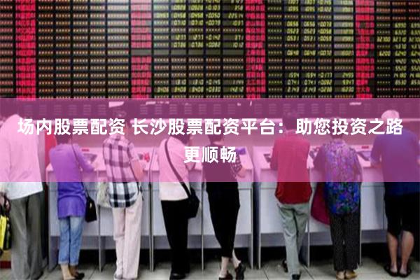 场内股票配资 长沙股票配资平台：助您投资之路更顺畅