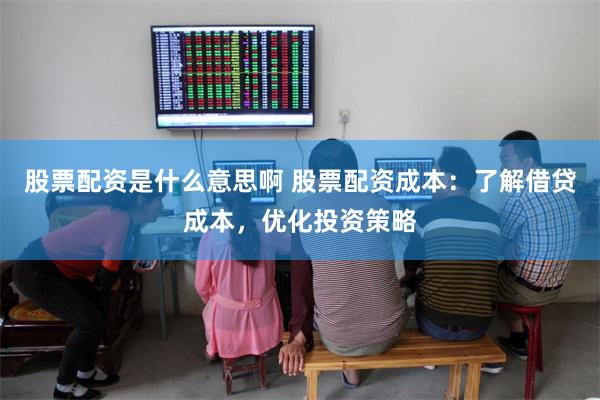 股票配资是什么意思啊 股票配资成本：了解借贷成本，优化投资策略