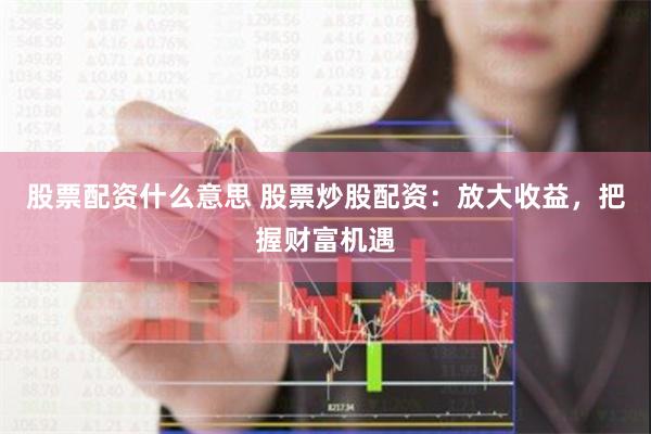 股票配资什么意思 股票炒股配资：放大收益，把握财富机遇