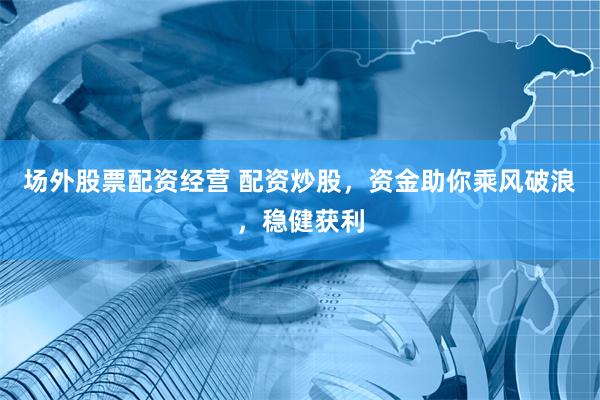 场外股票配资经营 配资炒股，资金助你乘风破浪，稳健获利