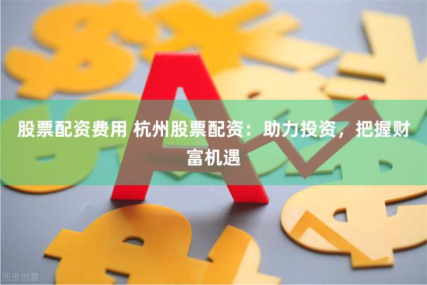 股票配资费用 杭州股票配资：助力投资，把握财富机遇