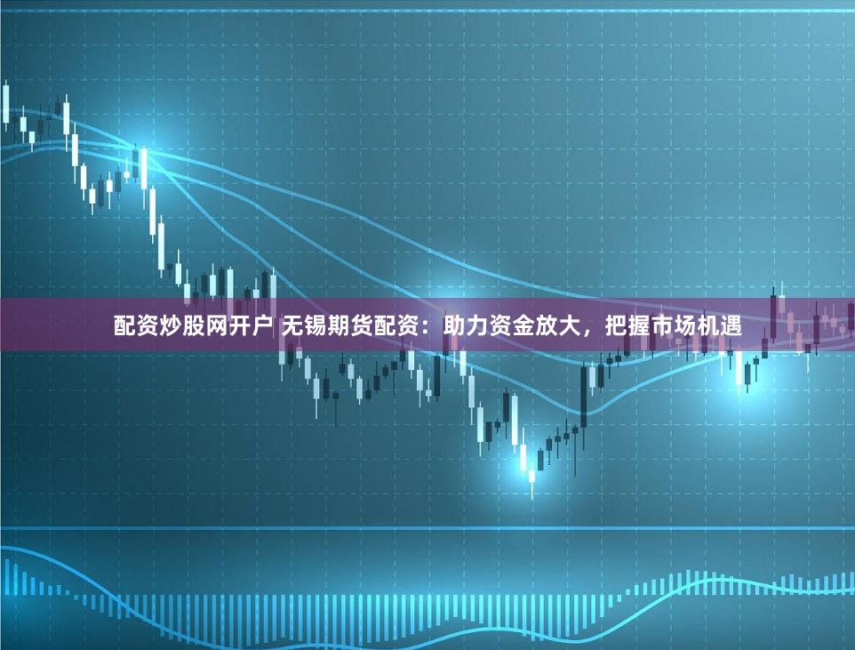 配资炒股网开户 无锡期货配资：助力资金放大，把握市场机遇