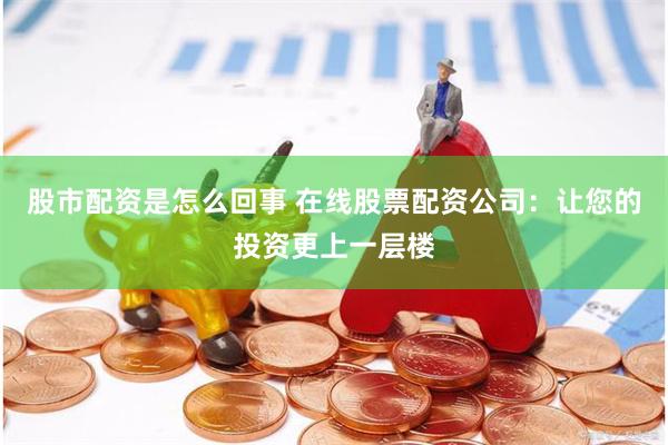 股市配资是怎么回事 在线股票配资公司：让您的投资更上一层楼