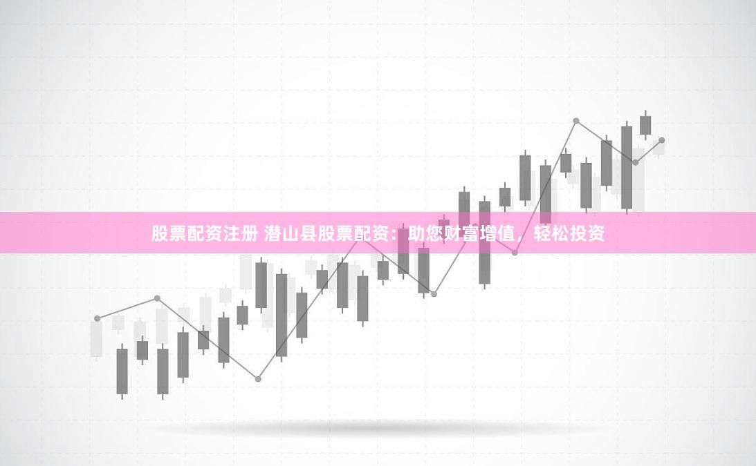 股票配资注册 潜山县股票配资：助您财富增值，轻松投资