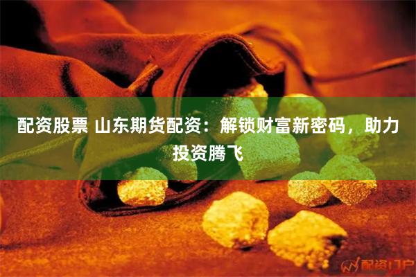 配资股票 山东期货配资：解锁财富新密码，助力投资腾飞