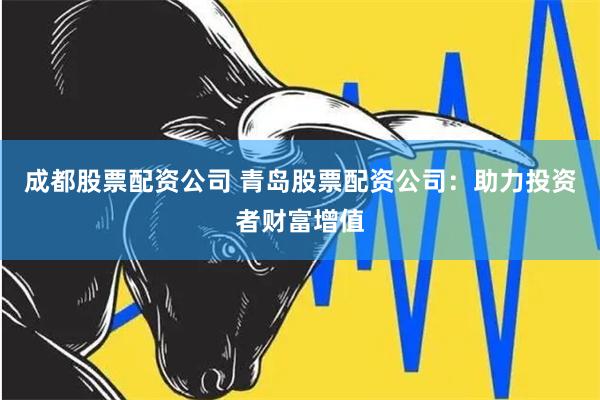 成都股票配资公司 青岛股票配资公司：助力投资者财富增值