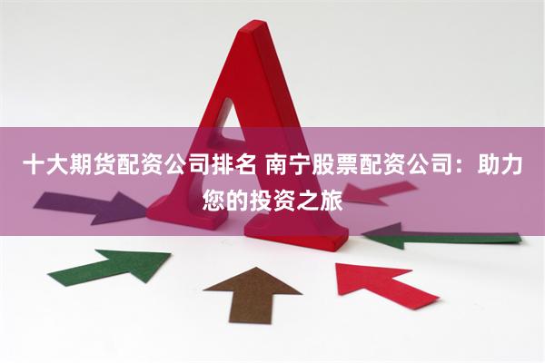 十大期货配资公司排名 南宁股票配资公司:助力您的投资之旅