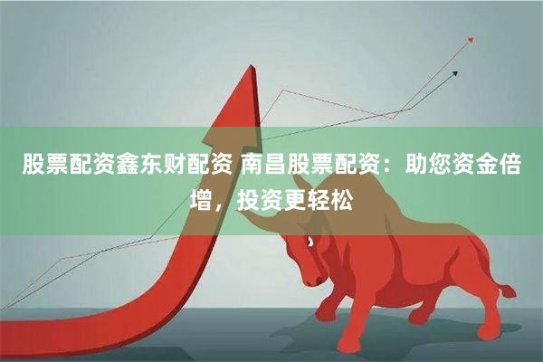 股票配资鑫东财配资 南昌股票配资:助您资金倍增,投资更轻松